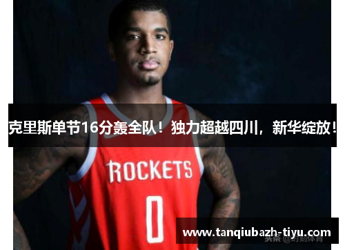 克里斯单节16分轰全队！独力超越四川，新华绽放！