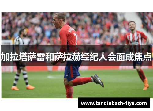 加拉塔萨雷和萨拉赫经纪人会面成焦点