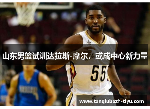 山东男篮试训达拉斯-摩尔，或成中心新力量