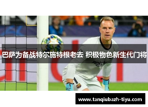 巴萨为备战特尔施特根老去 积极物色新生代门将 巴萨为备战特尔施特根老去 积极物色新生代门将