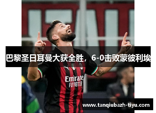 巴黎圣日耳曼大获全胜,6-0击败蒙彼利埃 巴黎圣日耳曼大获全胜,6-0击败蒙彼利埃
