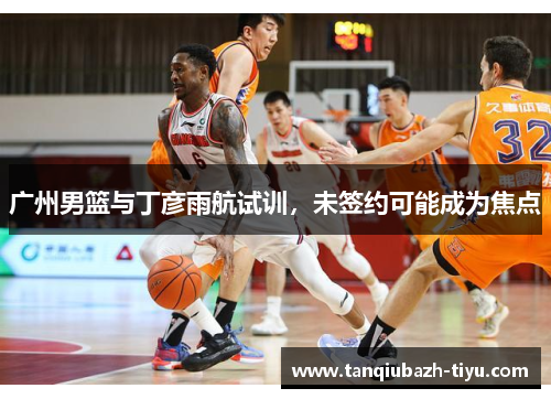 广州男篮与丁彦雨航试训，未签约可能成为焦点